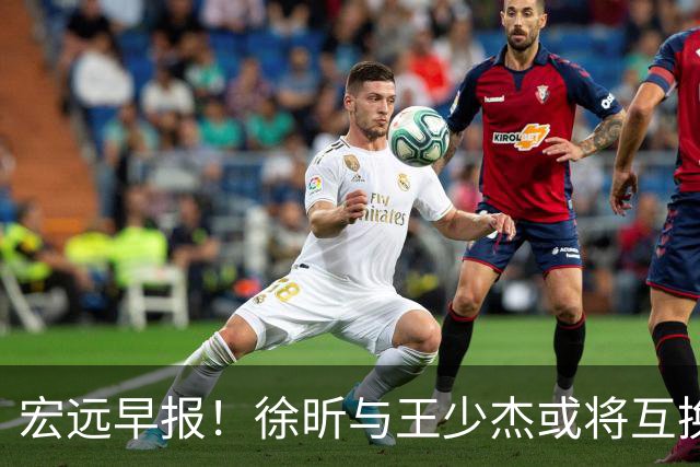 宏远早报！徐昕与王少杰或将互换，朱芳雨做出重大决定，张文逸即将续约